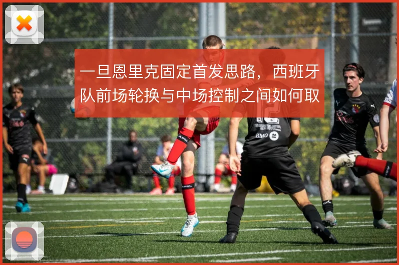 一旦恩里克固定首发思路,西班牙队前场轮换与中场控制之间如何取舍