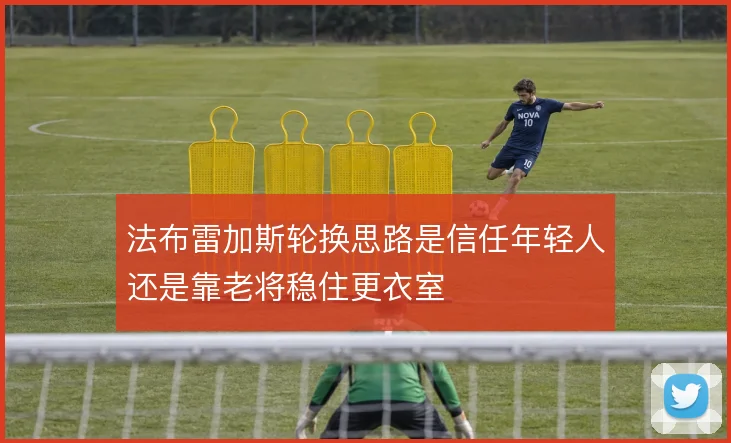 法布雷加斯轮换思路是信任年轻人还是靠老将稳住更衣室