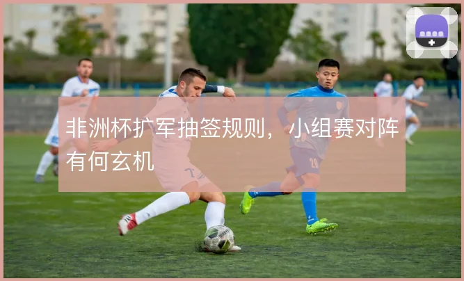 非洲杯扩军抽签规则，小组赛对阵有何玄机