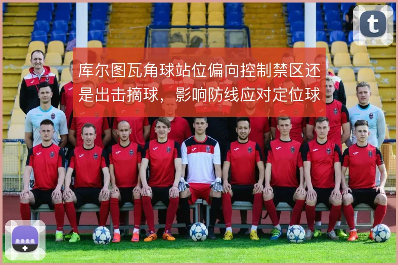 库尔图瓦角球站位偏向控制禁区还是出击摘球,影响防线应对定位球的稳定性