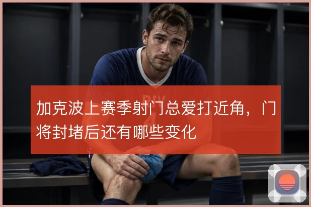 加克波上赛季射门总爱打近角,门将封堵后还有哪些变化