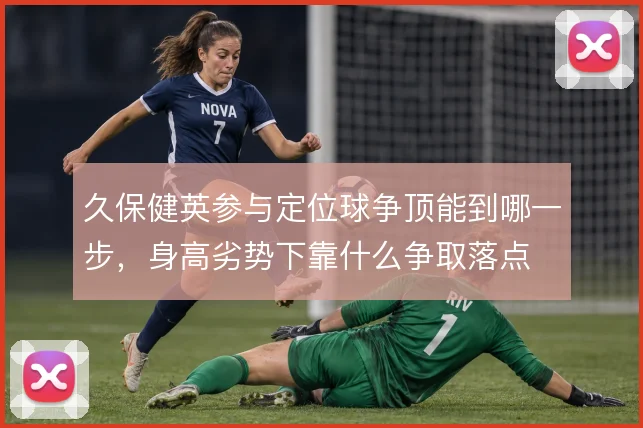 久保健英参与定位球争顶能到哪一步,身高劣势下靠什么争取落点