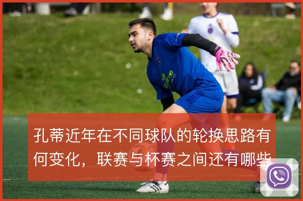 孔蒂近年在不同球队的轮换思路有何变化,联赛与杯赛之间还有哪些取舍