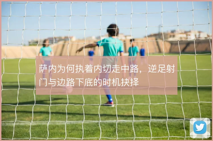 萨内为何执着内切走中路,逆足射门与边路下底的时机抉择