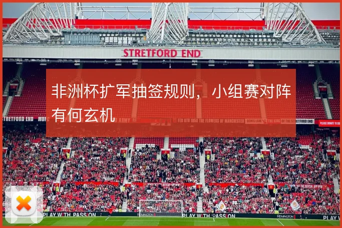非洲杯扩军抽签规则，小组赛对阵有何玄机