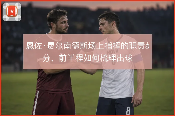 恩佐·费尔南德斯场上指挥的职责划分，前半程如何梳理出球