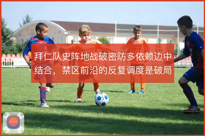 拜仁队史阵地战破密防多依赖边中结合,禁区前沿的反复调度是破局关键