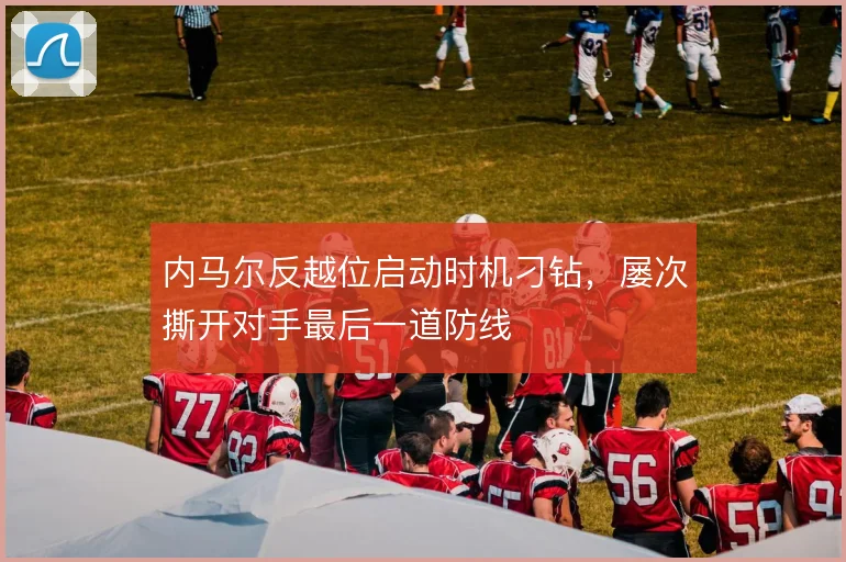 内马尔反越位启动时机刁钻,屡次撕开对手最后一道防线